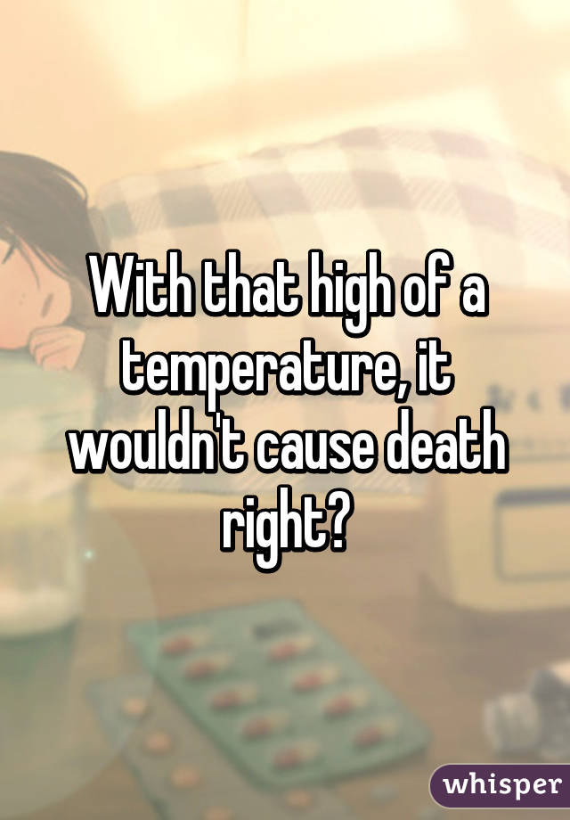 With that high of a temperature, it wouldn't cause death right?