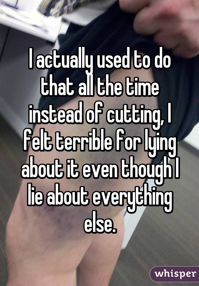 I actually used to do that all the time instead of cutting, I felt terrible for lying about it even though I lie about everything else.