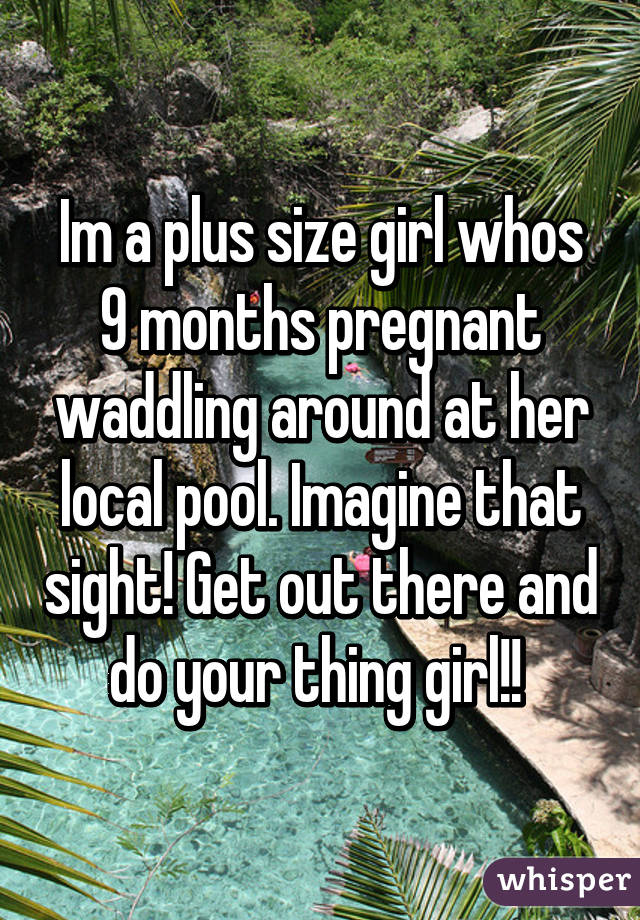 Im a plus size girl whos 9 months pregnant waddling around at her local pool. Imagine that sight! Get out there and do your thing girl!! 