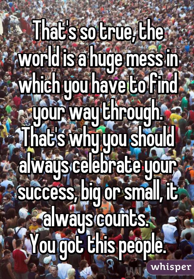 That's so true, the world is a huge mess in which you have to find your way through. That's why you should always celebrate your success, big or small, it always counts. 
You got this people.