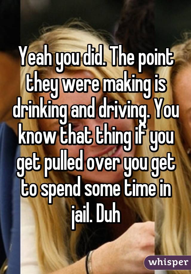 Yeah you did. The point they were making is drinking and driving. You know that thing if you get pulled over you get to spend some time in jail. Duh