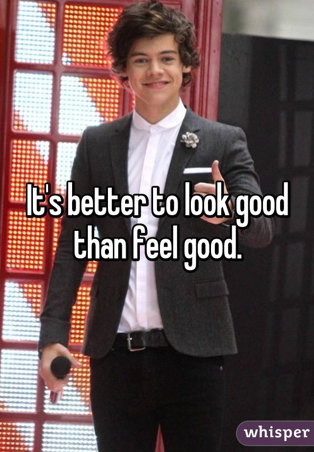 It's better to look good than feel good.