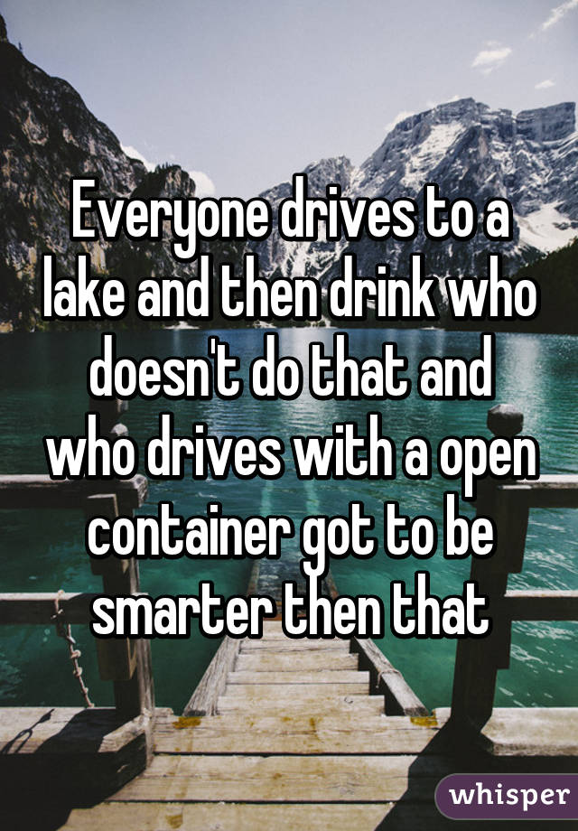 Everyone drives to a lake and then drink who doesn't do that and who drives with a open container got to be smarter then that