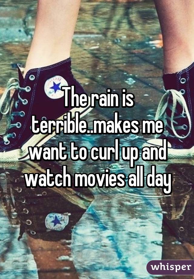 The rain is terrible..makes me want to curl up and watch movies all day