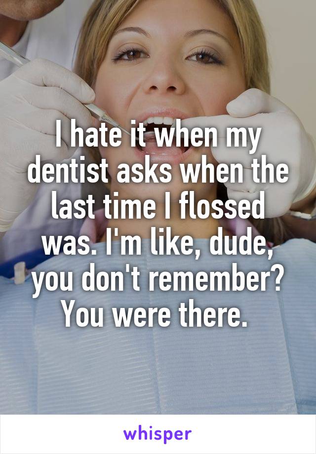 I hate it when my dentist asks when the last time I flossed was. I'm like, dude, you don't remember? You were there. 