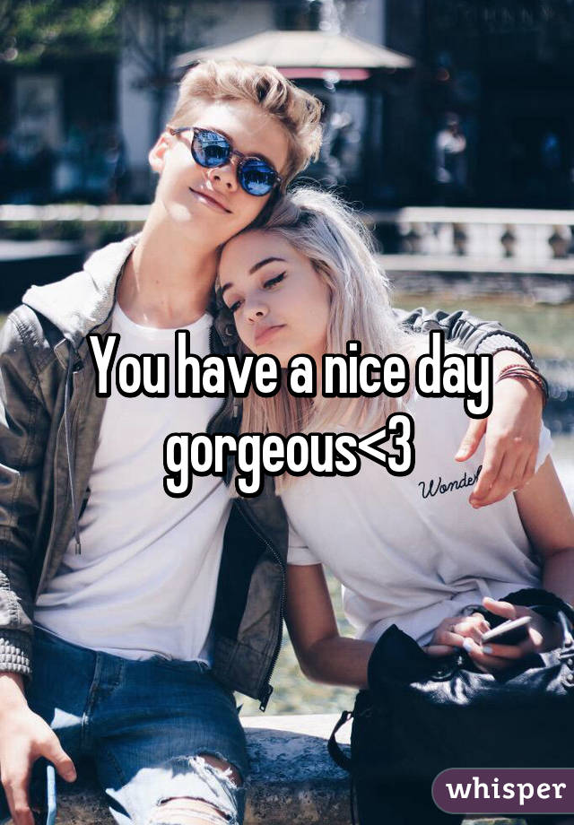 You have a nice day gorgeous<3