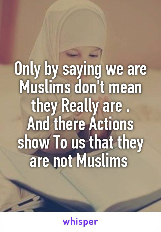 Only by saying we are Muslims don't mean they Really are .
And there Actions show To us that they are not Muslims 