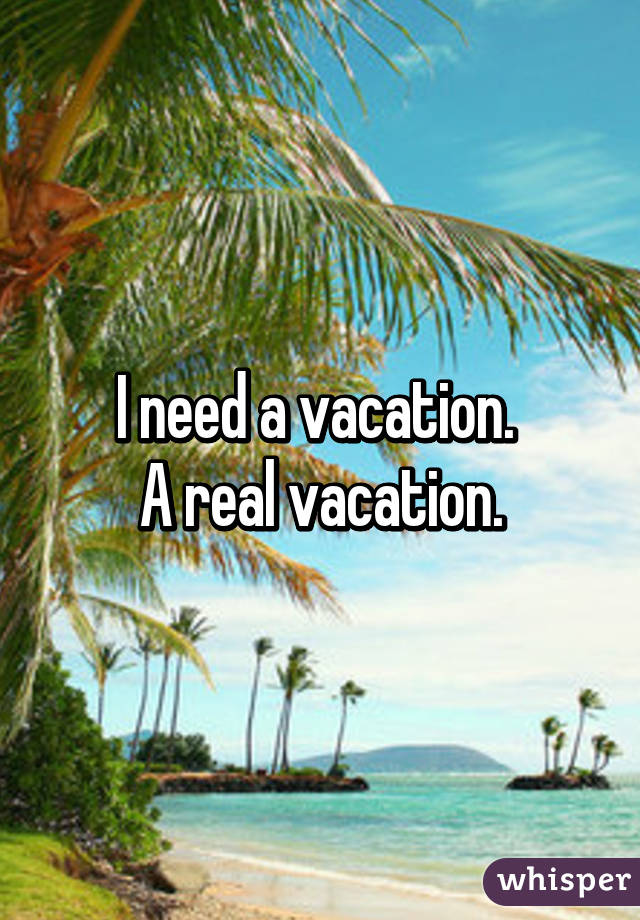 I need a vacation. 
A real vacation.