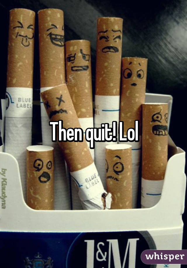 Then quit! Lol