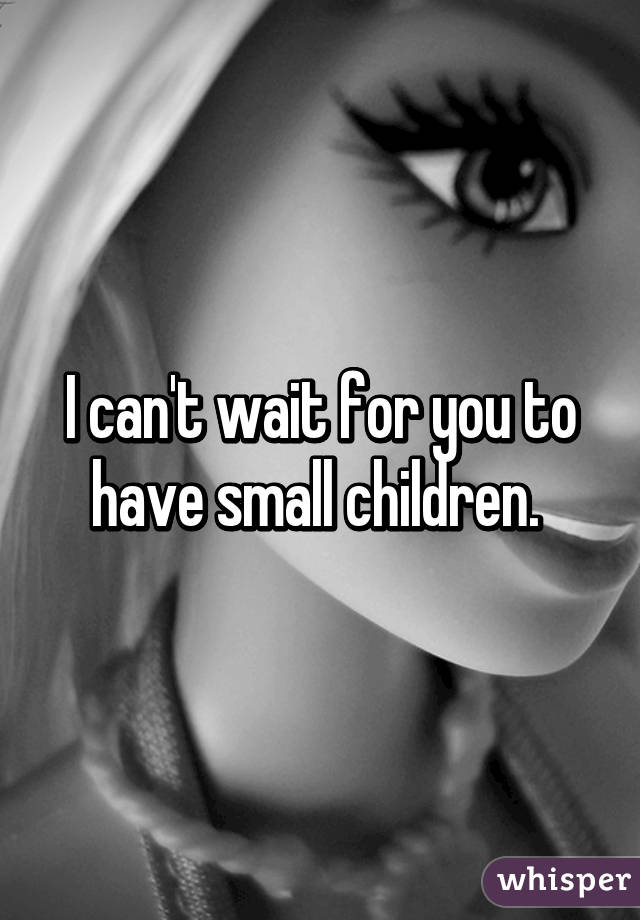 I can't wait for you to have small children. 