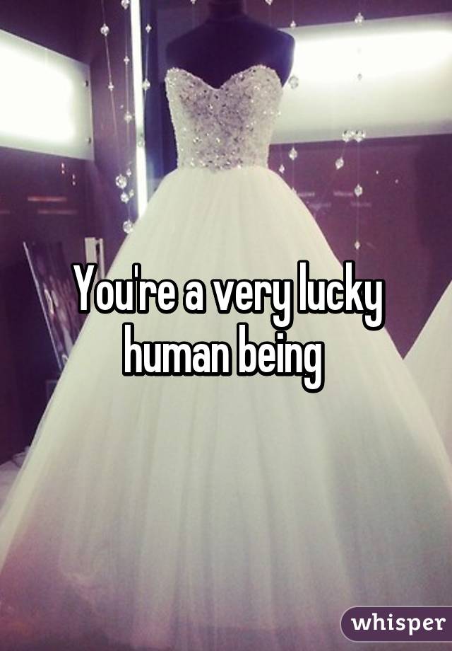 You're a very lucky human being 