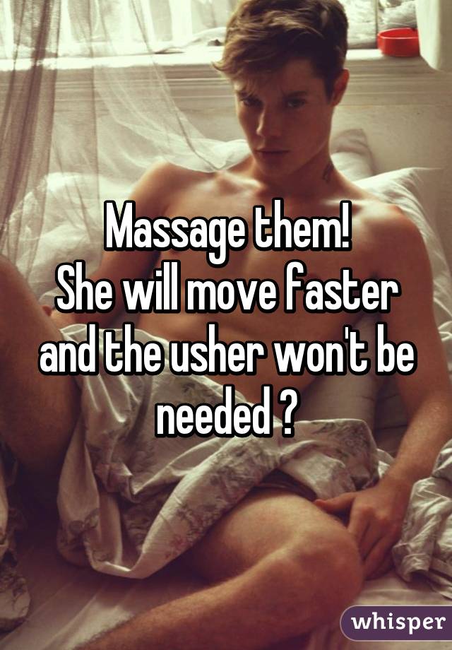 Massage them!
She will move faster and the usher won't be needed 😉