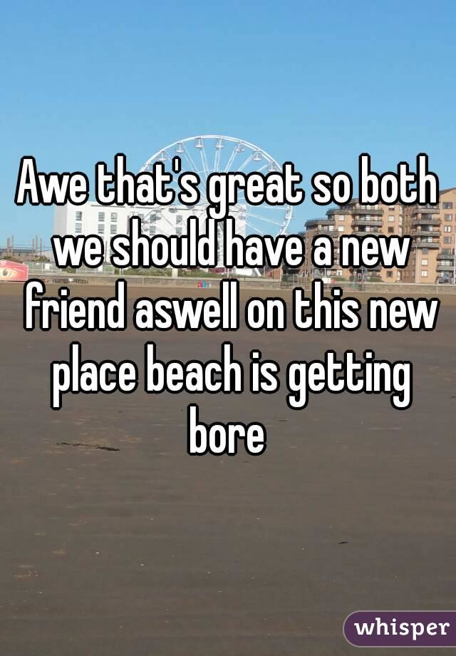 Awe that's great so both we should have a new friend aswell on this new place beach is getting bore 