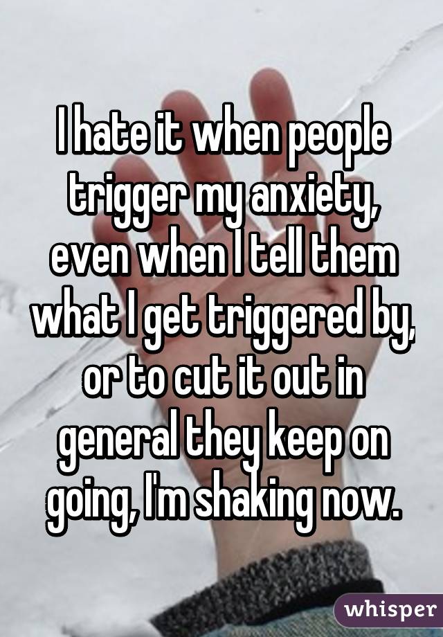 I hate it when people trigger my anxiety, even when I tell them what I get triggered by, or to cut it out in general they keep on going, I'm shaking now.