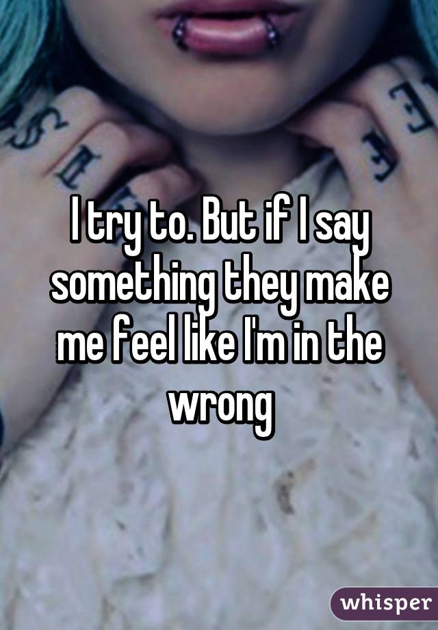 I try to. But if I say something they make me feel like I'm in the wrong