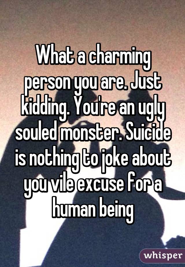 What a charming person you are. Just kidding. You're an ugly souled monster. Suicide is nothing to joke about you vile excuse for a human being