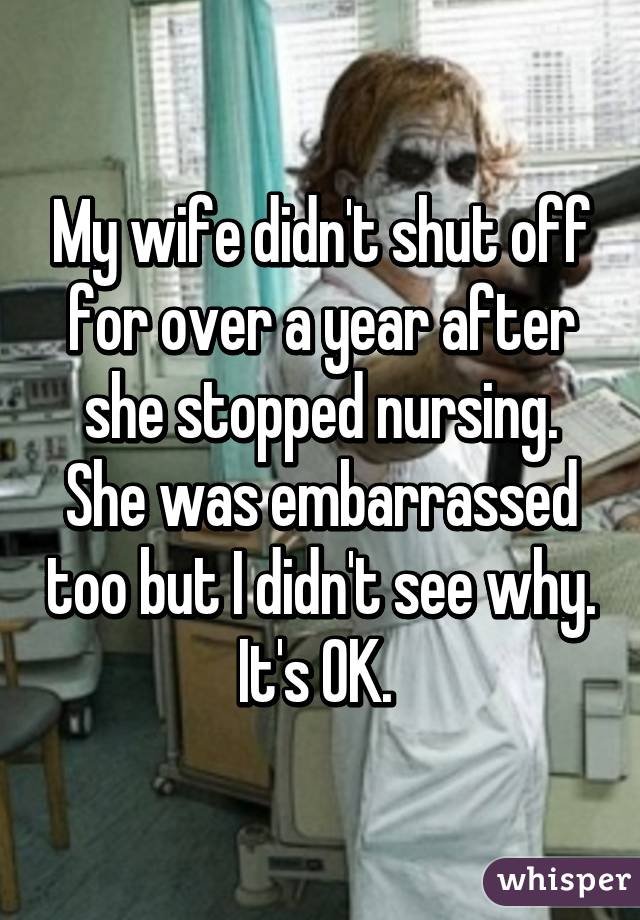 My wife didn't shut off for over a year after she stopped nursing. She was embarrassed too but I didn't see why. It's OK. 