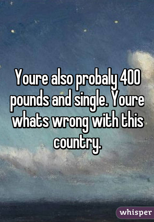 Youre also probaly 400 pounds and single. Youre whats wrong with this country.