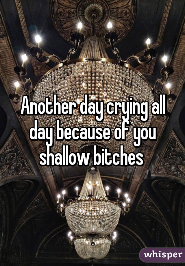 Another day crying all day because of you shallow bitches 