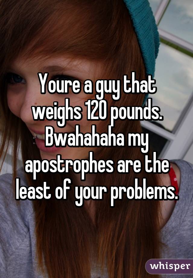 Youre a guy that weighs 120 pounds. Bwahahaha my apostrophes are the least of your problems.