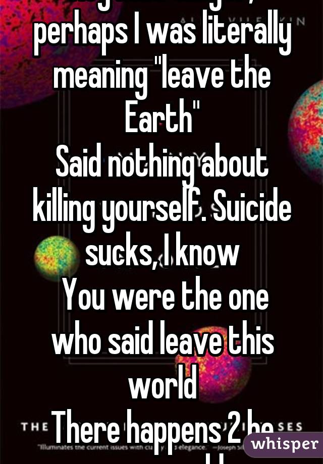 Hey mud slinger, perhaps I was literally meaning "leave the Earth"
Said nothing about killing yourself. Suicide sucks, I know
 You were the one who said leave this world
There happens 2 be many worlds