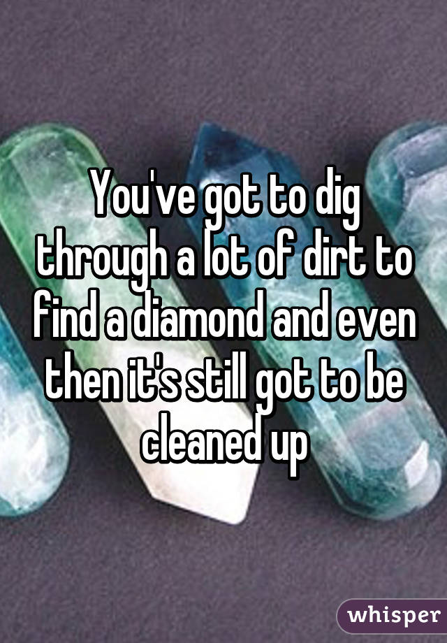 You've got to dig through a lot of dirt to find a diamond and even then it's still got to be cleaned up