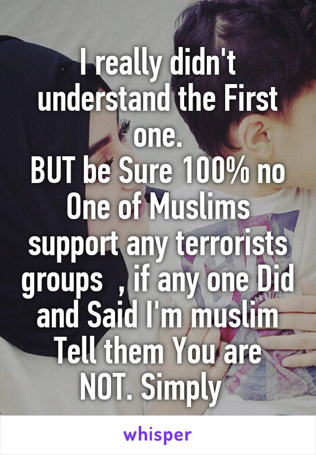 I really didn't understand the First one.
BUT be Sure 100% no One of Muslims support any terrorists groups  , if any one Did and Said I'm muslim
Tell them You are NOT. Simply  