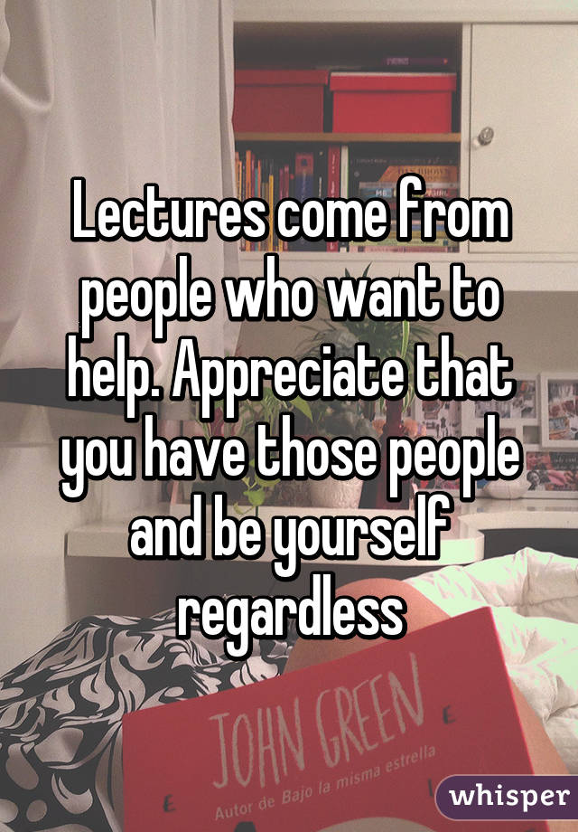 Lectures come from people who want to help. Appreciate that you have those people and be yourself regardless
