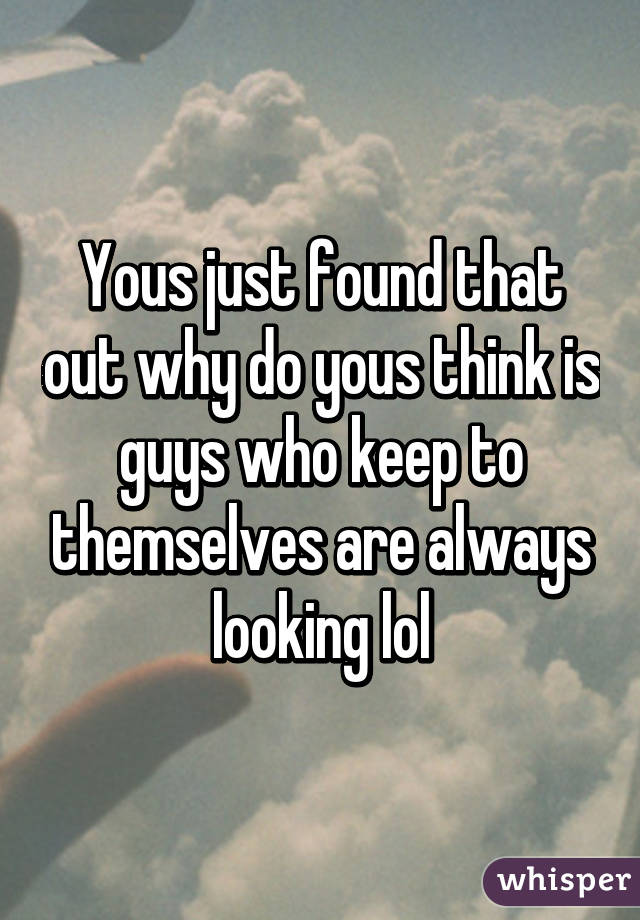 Yous just found that out why do yous think is guys who keep to themselves are always looking lol