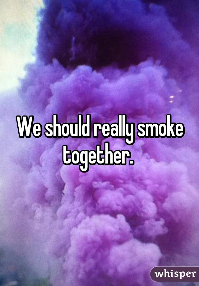 We should really smoke together. 