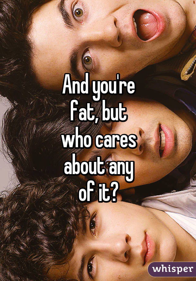 And you're
fat, but
who cares
about any
of it?