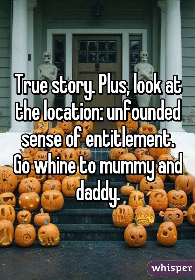 True story. Plus, look at the location: unfounded sense of entitlement. Go whine to mummy and daddy.