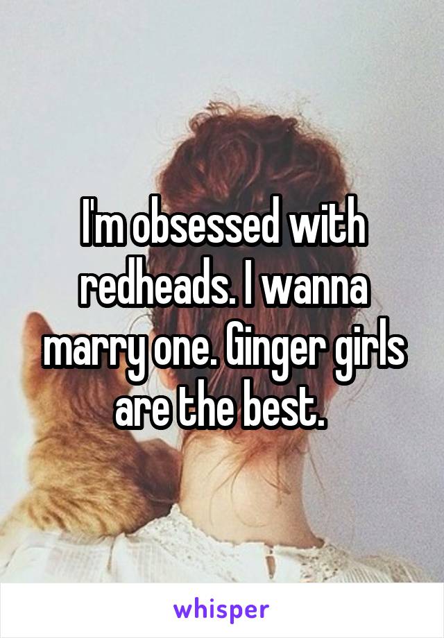 I'm obsessed with redheads. I wanna marry one. Ginger girls are the best. 