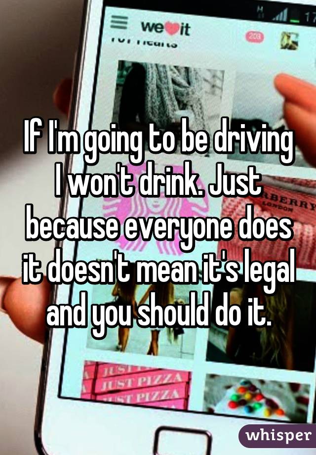 If I'm going to be driving I won't drink. Just because everyone does it doesn't mean it's legal and you should do it.