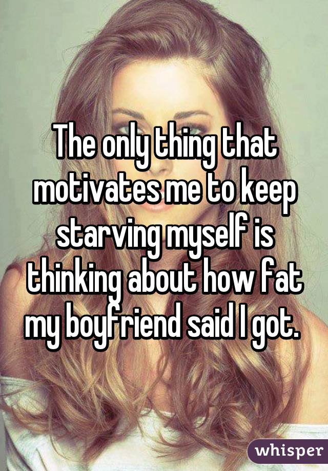 The only thing that motivates me to keep starving myself is thinking about how fat my boyfriend said I got. 