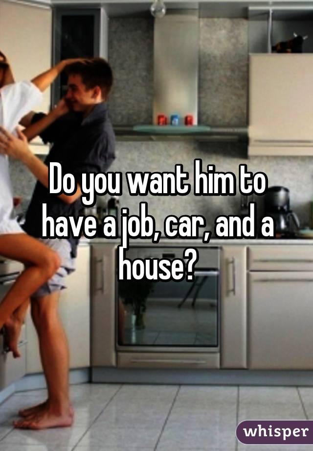 Do you want him to have a job, car, and a house?