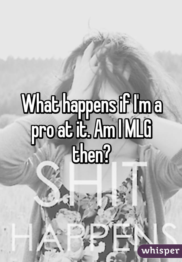 What happens if I'm a pro at it. Am I MLG then?
