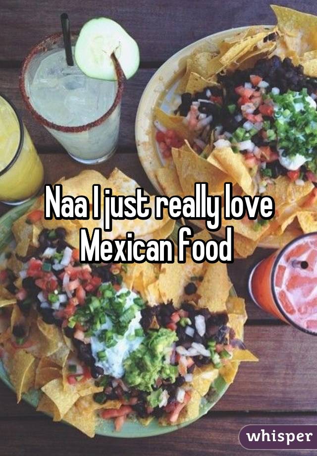 Naa I just really love Mexican food 