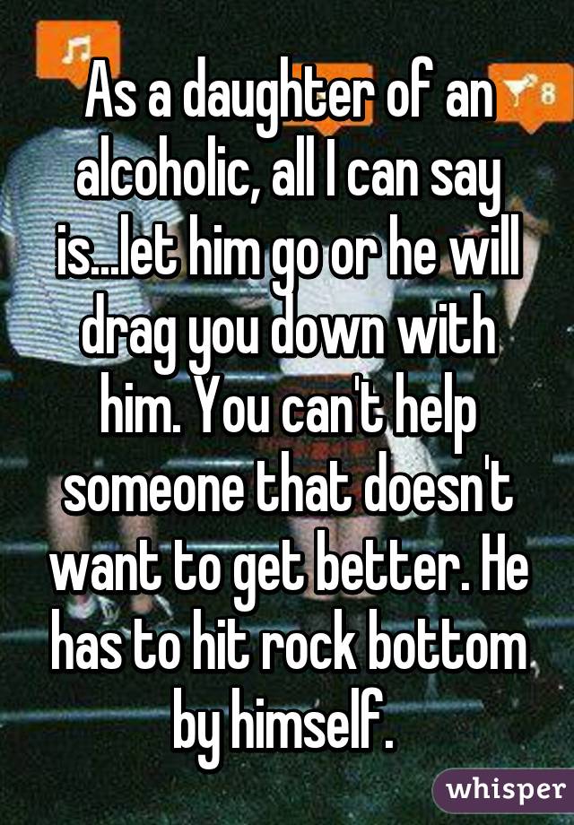 As a daughter of an alcoholic, all I can say is...let him go or he will drag you down with him. You can't help someone that doesn't want to get better. He has to hit rock bottom by himself. 