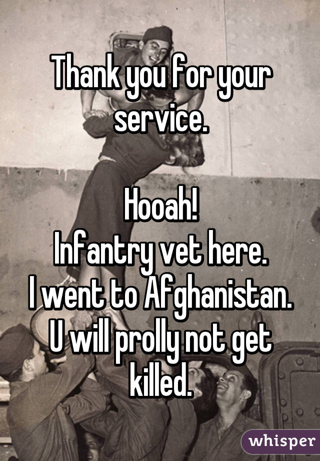 Thank you for your service.

Hooah!
Infantry vet here.
I went to Afghanistan. U will prolly not get killed.