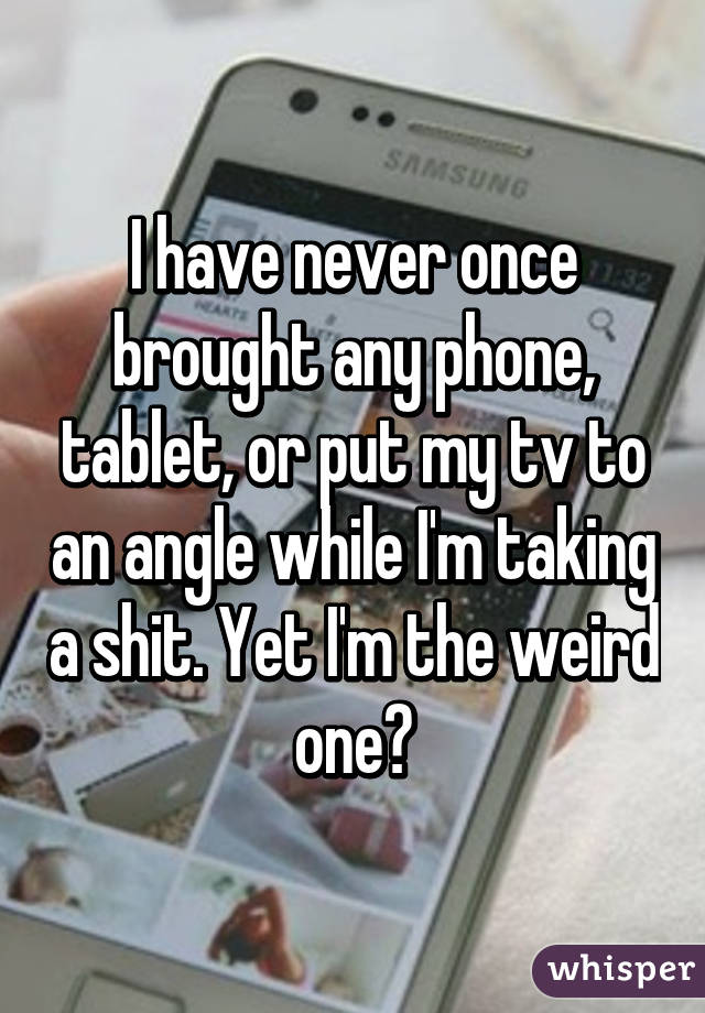 I have never once brought any phone, tablet, or put my tv to an angle while I'm taking a shit. Yet I'm the weird one?