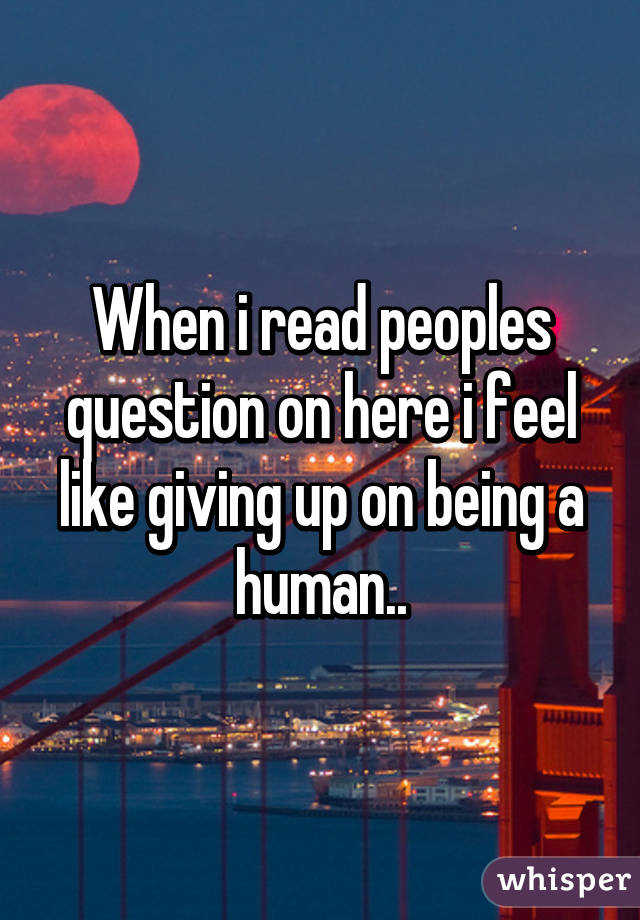 When i read peoples question on here i feel like giving up on being a human..