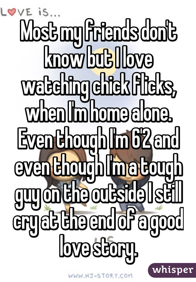 Most my friends don't know but I love watching chick flicks, when I'm home alone. Even though I'm 6'2 and even though I'm a tough guy on the outside I still cry at the end of a good love story.