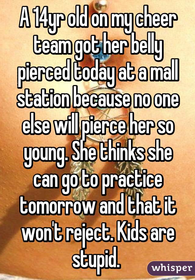 A 14yr old on my cheer team got her belly pierced today at a mall station because no one else will pierce her so young. She thinks she can go to practice tomorrow and that it won't reject. Kids are stupid. 