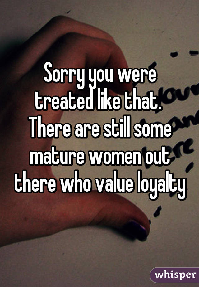 Sorry you were treated like that.  There are still some mature women out there who value loyalty 