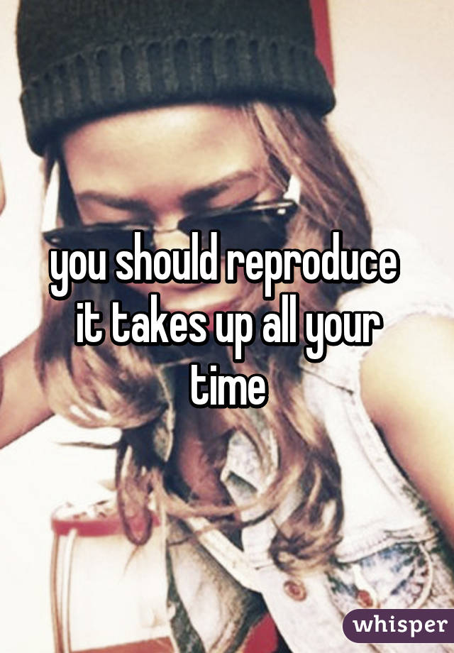 you should reproduce 
it takes up all your time