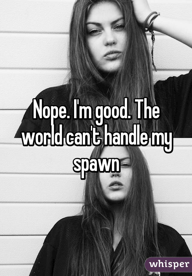 Nope. I'm good. The world can't handle my spawn
