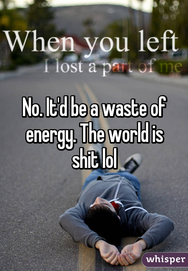 No. It'd be a waste of energy. The world is shit lol