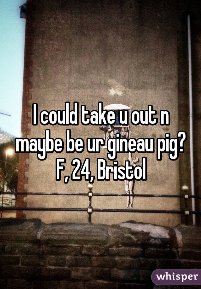 I could take u out n maybe be ur gineau pig? F, 24, Bristol