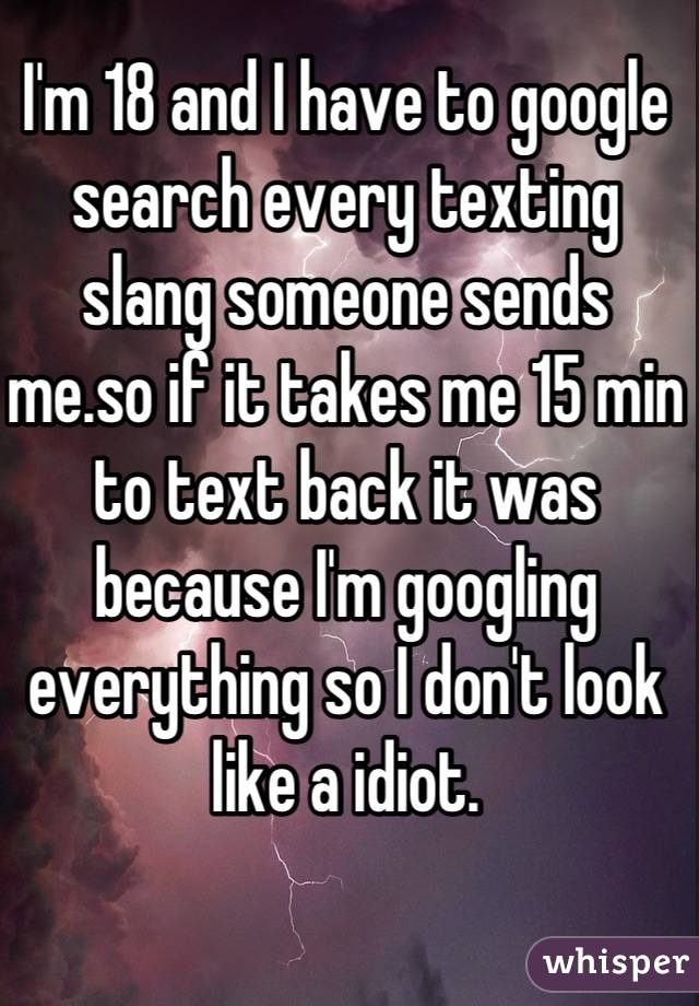 I'm 18 and I have to google search every texting slang someone sends me.so if it takes me 15 min to text back it was because I'm googling everything so I don't look like a idiot.